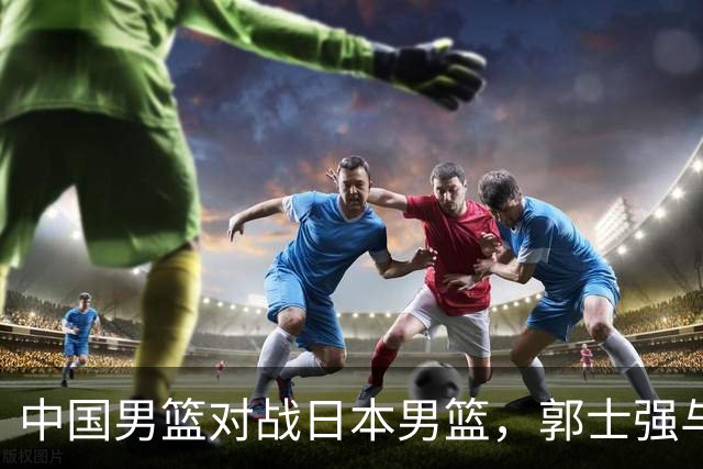 中国男篮对战日本男篮，郭士强与教练组或做三个决定，确立3大新核心