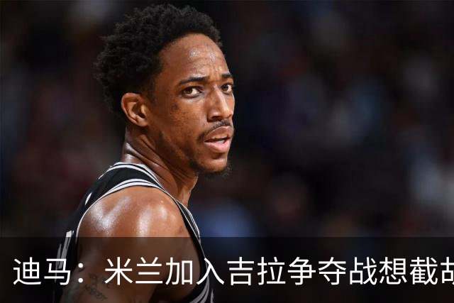 迪马：米兰加入吉拉争夺战想截胡那不勒斯，拉齐奥要价3000万欧