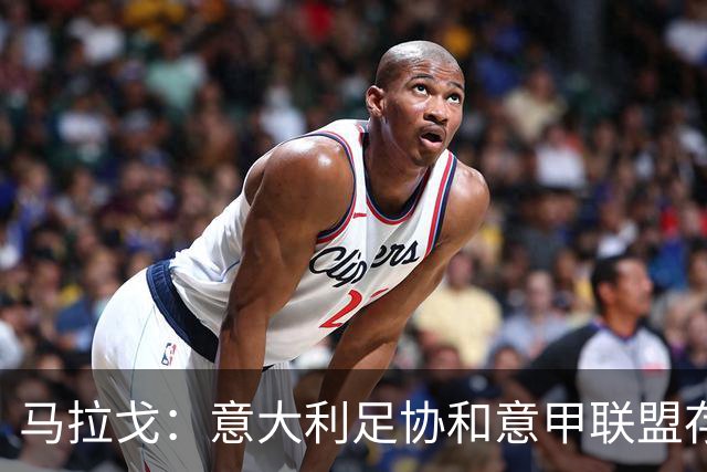 马拉戈：意大利足协和意甲联盟存在冲突 这两个领域必须沟通